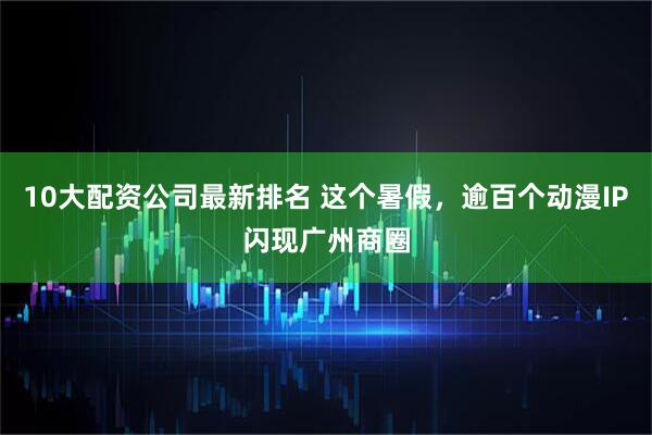 10大配资公司最新排名 这个暑假，逾百个动漫IP闪现广州商圈