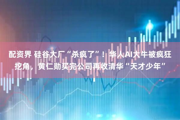 配资界 硅谷大厂“杀疯了”！华人AI大牛被疯狂挖角，黄仁勋买完公司再收清华“天才少年”