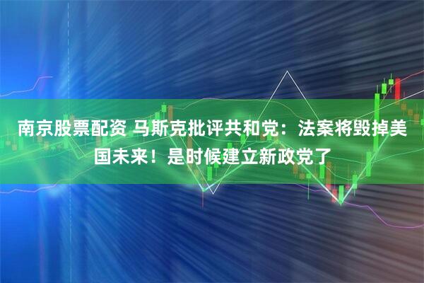 南京股票配资 马斯克批评共和党：法案将毁掉美国未来！是时候建立新政党了
