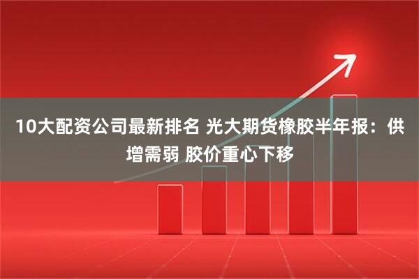 10大配资公司最新排名 光大期货橡胶半年报：供增需弱 胶价重心下移