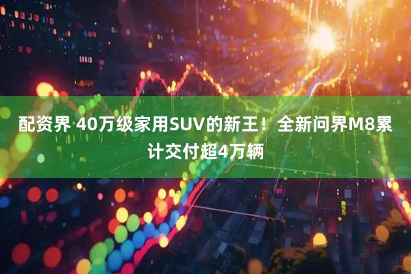 配资界 40万级家用SUV的新王！全新问界M8累计交付超4万辆
