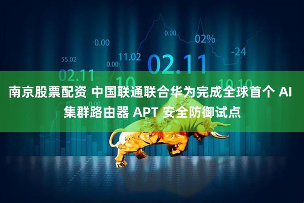 南京股票配资 中国联通联合华为完成全球首个 AI 集群路由器 APT 安全防御试点