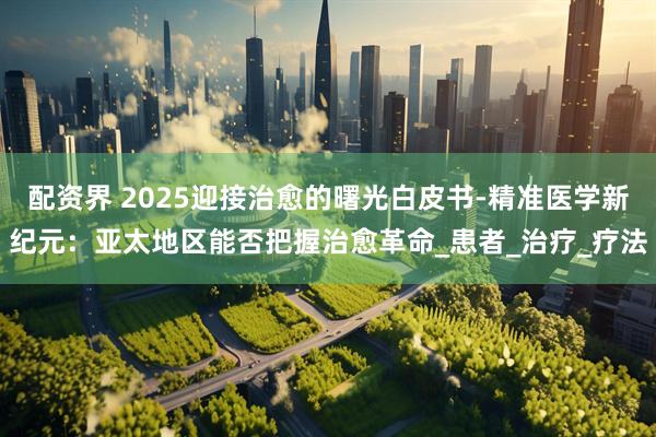配资界 2025迎接治愈的曙光白皮书-精准医学新纪元：亚太地区能否把握治愈革命_患者_治疗_疗法