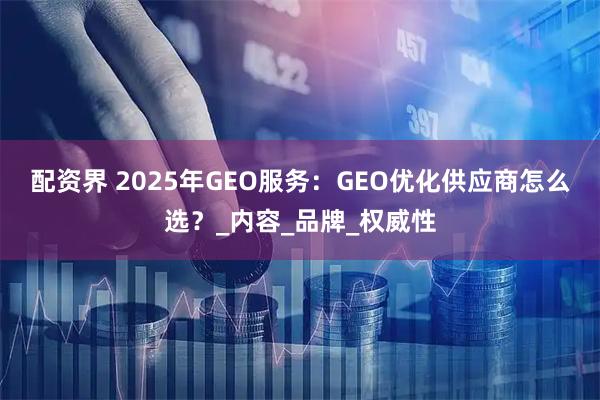 配资界 2025年GEO服务：GEO优化供应商怎么选？_内容_品牌_权威性