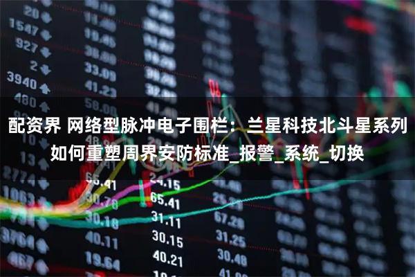 配资界 网络型脉冲电子围栏：兰星科技北斗星系列如何重塑周界安防标准_报警_系统_切换