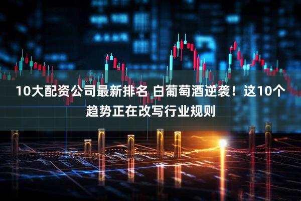 10大配资公司最新排名 白葡萄酒逆袭！这10个趋势正在改写行业规则