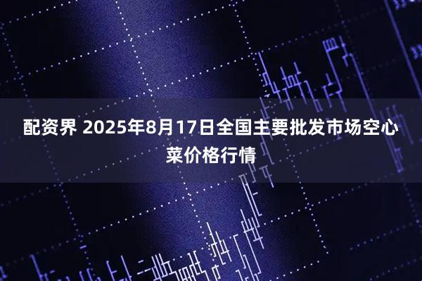 配资界 2025年8月17日全国主要批发市场空心菜价格行情