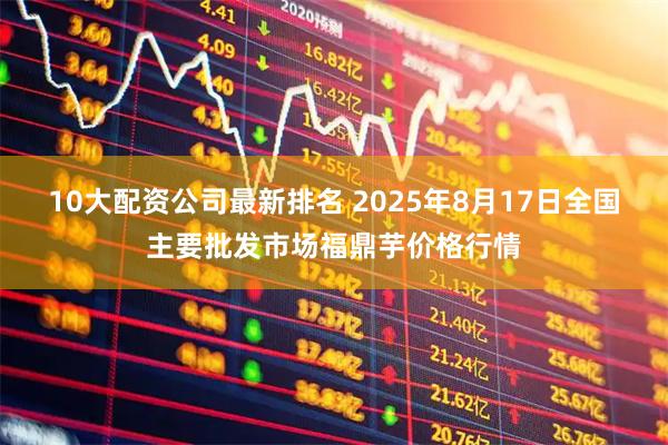 10大配资公司最新排名 2025年8月17日全国主要批发市场福鼎芋价格行情