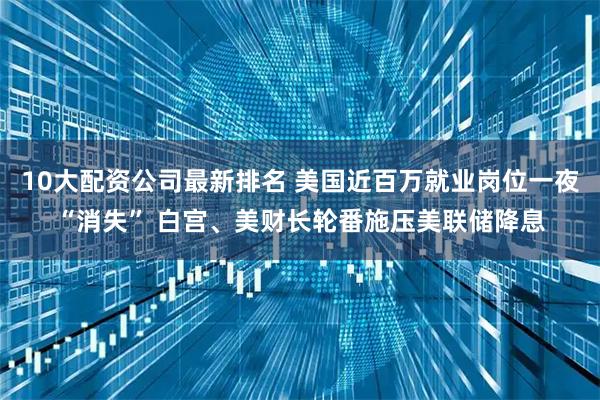 10大配资公司最新排名 美国近百万就业岗位一夜“消失” 白宫、美财长轮番施压美联储降息