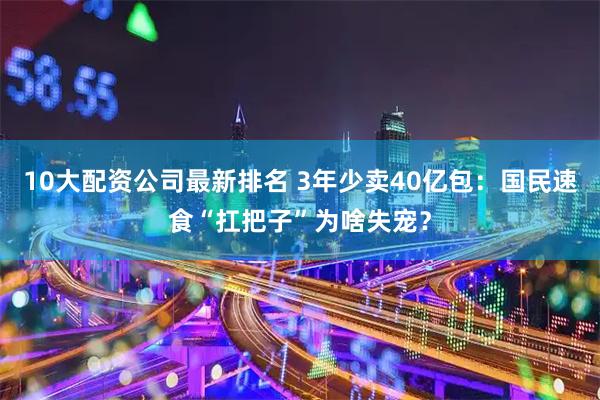 10大配资公司最新排名 3年少卖40亿包：国民速食“扛把子”为啥失宠？