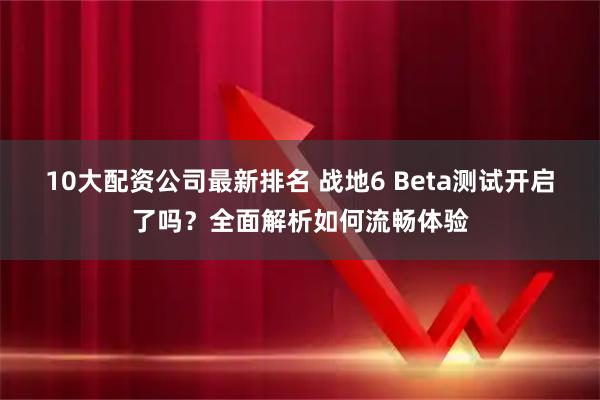 10大配资公司最新排名 战地6 Beta测试开启了吗？全面解析如何流畅体验