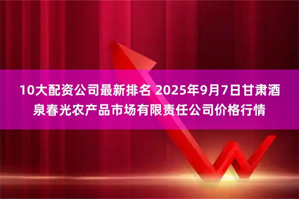 10大配资公司最新排名 2025年9月7日甘肃酒泉春光农产品市场有限责任公司价格行情
