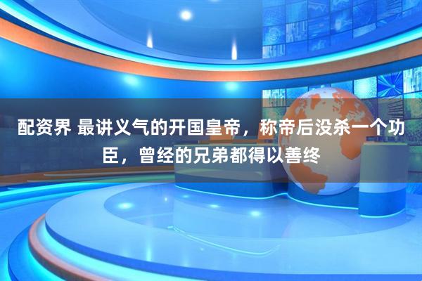 配资界 最讲义气的开国皇帝，称帝后没杀一个功臣，曾经的兄弟都得以善终