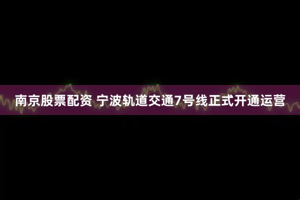 南京股票配资 宁波轨道交通7号线正式开通运营