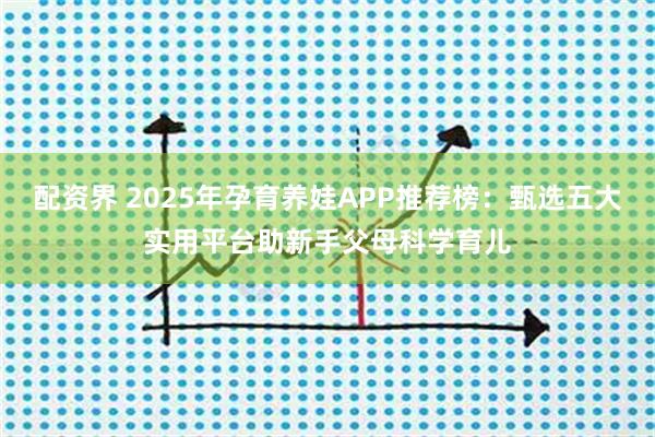 配资界 2025年孕育养娃APP推荐榜：甄选五大实用平台助新手父母科学育儿