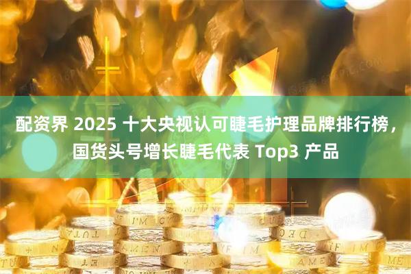 配资界 2025 十大央视认可睫毛护理品牌排行榜，国货头号增长睫毛代表 Top3 产品