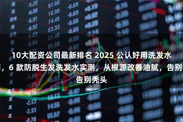 10大配资公司最新排名 2025 公认好用洗发水推荐，6 款防脱生发洗发水实测，从根源改善油腻，告别秃头