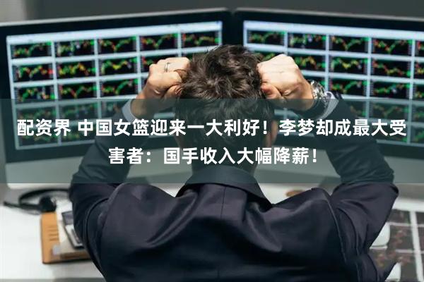 配资界 中国女篮迎来一大利好！李梦却成最大受害者：国手收入大幅降薪！