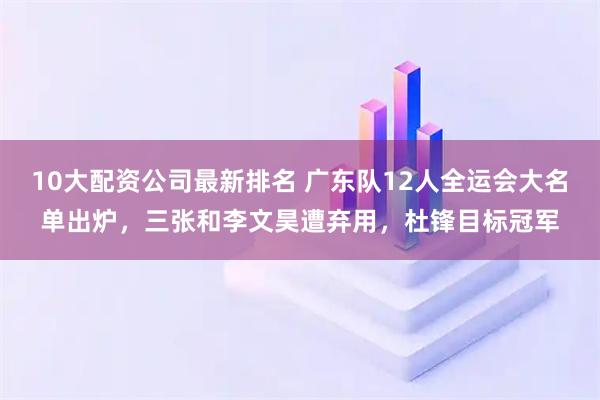 10大配资公司最新排名 广东队12人全运会大名单出炉，三张和李文昊遭弃用，杜锋目标冠军