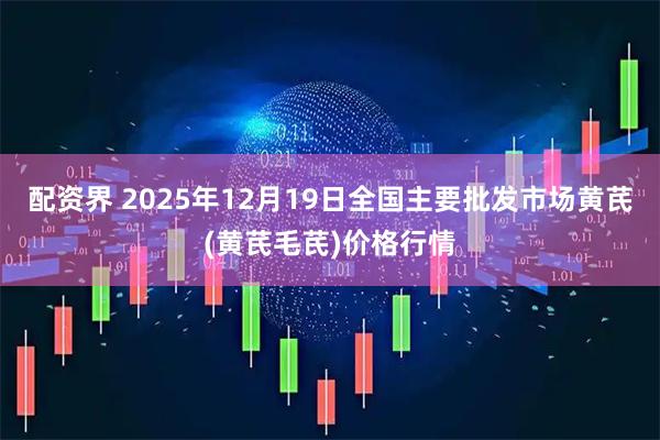 配资界 2025年12月19日全国主要批发市场黄芪(黄芪毛芪)价格行情