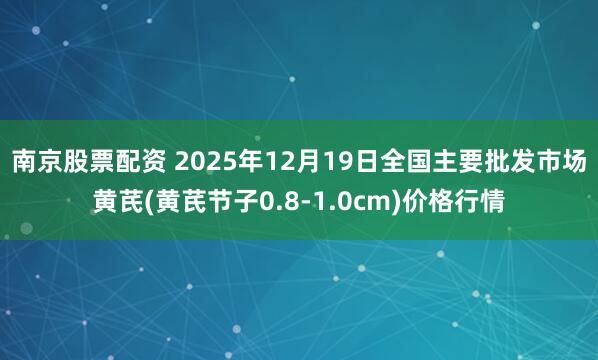 南京股票配资 2025年12月19日全国主要批发市场黄芪(黄芪节子0.8-1.0cm)价格行情