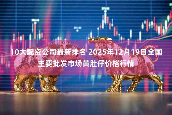 10大配资公司最新排名 2025年12月19日全国主要批发市场黄肚仔价格行情