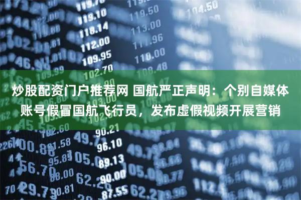 炒股配资门户推荐网 国航严正声明：个别自媒体账号假冒国航飞行员，发布虚假视频开展营销