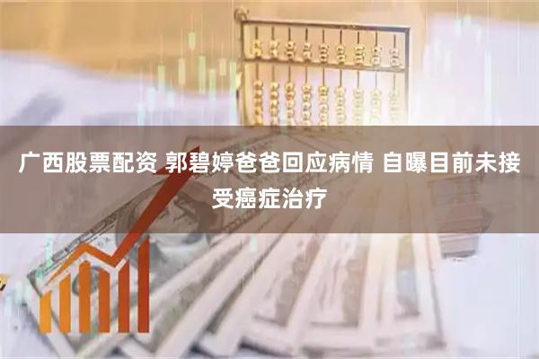 广西股票配资 郭碧婷爸爸回应病情 自曝目前未接受癌症治疗