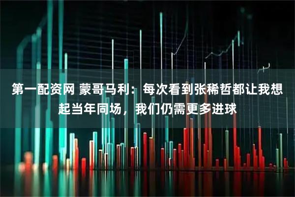 第一配资网 蒙哥马利：每次看到张稀哲都让我想起当年同场，我们仍需更多进球